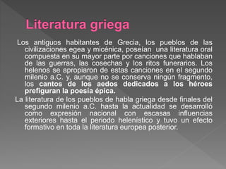 Los antiguos habitantes de Grecia, los pueblos de las
civilizaciones egea y micénica, poseían una literatura oral
compuesta en su mayor parte por canciones que hablaban
de las guerras, las cosechas y los ritos funerarios. Los
helenos se apropiaron de estas canciones en el segundo
milenio a.C. y, aunque no se conserva ningún fragmento,
los cantos de los aedos dedicados a los héroes
prefiguran la poesía épica.
La literatura de los pueblos de habla griega desde finales del
segundo milenio a.C. hasta la actualidad se desarrolló
como expresión nacional con escasas influencias
exteriores hasta el periodo helenístico y tuvo un efecto
formativo en toda la literatura europea posterior.
 