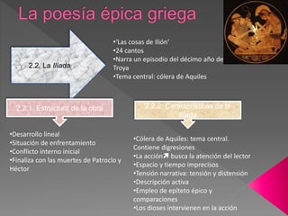 2.2. La Ilíada
•‘Las cosas de Ilión’
•24 cantos
•Narra un episodio del décimo año de la Guerra de
Troya
•Tema central: cólera de Aquiles
2.2.1. Estructura de la obra
•Desarrollo lineal
•Situación de enfrentamiento
•Conflicto interno inicial
•Finaliza con las muertes de Patroclo y
Héctor
2.2.2. Características de la
Ilíada
•Cólera de Aquiles: tema central.
Contiene digresiones
•La acción busca la atención del lector
•Espacio y tiempo imprecisos
•Tensión narrativa: tensión y distensión
•Descripción activa
•Empleo de epíteto épico y
comparaciones
•Los dioses intervienen en la acción
 