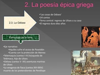 2.3. La Odisea
•‘Las cosas de Odiseo’
•24 cantos
•Tema central: regreso de Ulises a su casa
•El regreso dura diez años
Estructura de la obra
•Eje narrativo:
•Aquiles sufre el acoso de Poseidón
•Cuenta con la protección de Atenea
•Telemaquia (cantos I-IV) búsqueda de
Telémaco, hijo de Ulises
•Odisea (cantos V- XII) aventuras marinas
de Ulises
•La venganza de Ítaca (cantos XIII-XXIV)
muerte de los pretendientes de Penélope
 