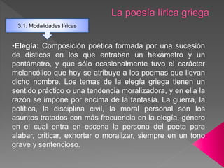 3.1. Modalidades líricas
•Elegía: Composición poética formada por una sucesión
de dísticos en los que entraban un hexámetro y un
pentámetro, y que sólo ocasionalmente tuvo el carácter
melancólico que hoy se atribuye a los poemas que llevan
dicho nombre. Los temas de la elegía griega tienen un
sentido práctico o una tendencia moralizadora, y en ella la
razón se impone por encima de la fantasía. La guerra, la
política, la disciplina civil, la moral personal son los
asuntos tratados con más frecuencia en la elegía, género
en el cual entra en escena la persona del poeta para
alabar, criticar, exhortar o moralizar, siempre en un tono
grave y sentencioso.
 