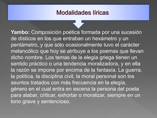 Yambo: Composición poética formada por una sucesión
de dísticos en los que entraban un hexámetro y un
pentámetro, y que sólo ocasionalmente tuvo el carácter
melancólico que hoy se atribuye a los poemas que llevan
dicho nombre. Los temas de la elegía griega tienen un
sentido práctico o una tendencia moralizadora, y en ella
la razón se impone por encima de la fantasía. La guerra,
la política, la disciplina civil, la moral personal son los
asuntos tratados con más frecuencia en la elegía,
género en el cual entra en escena la persona del poeta
para alabar, criticar, exhortar o moralizar, siempre en un
tono grave y sentencioso.
 