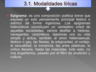  Epigrama: es una composición poética breve que
expresa un solo pensamiento principal festivo o
satírico de forma ingeniosa. Los epigramas
helenísticos constituyen un verdadero crisol de
aquellas sociedades, vemos desfilar a heteras,
navegantes, carpinteros, tejedoras con su vida
simple y ardua, también al amor heterosexual,
lésbico o gay, las fiestas, la religiosidad, el cortejo,
la sexualidad, la inocencia, las artes plásticas, la
crítica literaria, hasta las mascotas; todo esto, no
nos engañemos, pasado por el filtro de erudición y
cultura.
 