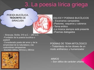 – Siracusa, Sicilia, 310 a.C. – 260 a.C.
–Fundador de la poesía bucólica o
pastoril
–Considerado poeta del amor y de la
simplicidad de la naturaleza y las
costumbres campesinas
–Escribió Idilios, Himnos y Mimos
IDILIOS Y POEMAS BUCÓLICOS
– Escenarios campestres
–Pastores, vaqueros y cabreros
–Tema erótico
–La música siempre está presente
–Poemas dialogados
POEMAS DE TEMA MITOLÓGICO
– Tratamiento de los dioses de un
modo antiheroico y humanizador
MIMOS
– Son idilios de carácter urbano
POESÍA BUCÓLICA.
TEÓCRITO DE
SIRACUSA
 