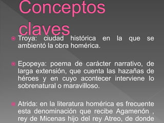  Troya: ciudad histórica en la que se
ambientó la obra homérica.
 Epopeya: poema de carácter narrativo, de
larga extensión, que cuenta las hazañas de
héroes y en cuyo acontecer interviene lo
sobrenatural o maravilloso.
 Atrida: en la literatura homérica es frecuente
esta denominación que recibe Agamenón ,
rey de Micenas hijo del rey Atreo, de donde
 