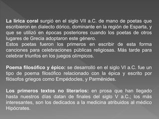 La lírica coral surgió en el siglo VII a.C. de mano de poetas que
escribieron en dialecto dórico, dominante en la región de Esparta, y
que se utilizó en épocas posteriores cuando los poetas de otros
lugares de Grecia adoptaron este género.
Estos poetas fueron los primeros en escribir de esta forma
canciones para celebraciones públicas religiosas. Más tarde para
celebrar triunfos en los juegos olímpicos.
Poema filosófico y épico: se desarrolló en el siglo VI a.C. fue un
tipo de poema filosófico relacionado con la épica y escrito por
filósofos griegos como Empédocles, y Parménides.
Los primeros textos no literarios: en prosa que han llegado
hasta nuestros días datan de finales del siglo V a.C.; los más
interesantes, son los dedicados a la medicina atribuidos al médico
Hipócrates.
 