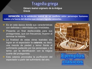  Es en esta época donde sus características
son definidas y delimitadas por Aristóteles.
 Presenta un final desfavorable para sus
protagonistas, que con frecuencia, mueren al
terminar la historia.
 La finalidad de estas obras teatrales era
lograr en el espectador la catarsis, es decir,
una mezcla de piedad y temor frente al
sufrimiento padecido por los personajes y de
terror, por la identificación con la trágica
suerte del protagonista.
 Esta catarsis provocaba la purificación del
espectador a partir del sufrimiento del otro.
Tragediagriega
Género teatral originario de la Antigua
Grecia
: Es la exhibición teatral de un conflicto entre personajes humanos
nobles y la fuerza del destino que siempre lograba vencerlos.
 