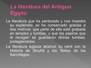 La literatura que ha perdurado y nos muestra
su esplendor, se ha conservado gracias a
dos motivos: que parte de ella está grabada
en templos y tumbas, y que los papiros que
la recogen se guardaron dichas tumbas,
protegiéndolos.
La literatura egipcia alcanzó su cénit con la
Historia de Sinuhé y los Textos de los
Sarcófagos.
 