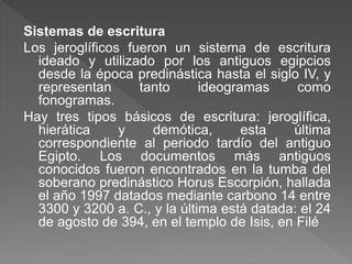 Sistemas de escritura
Los jeroglíficos fueron un sistema de escritura
ideado y utilizado por los antiguos egipcios
desde la época predinástica hasta el siglo IV, y
representan tanto ideogramas como
fonogramas.
Hay tres tipos básicos de escritura: jeroglífica,
hierática y demótica, esta última
correspondiente al periodo tardío del antiguo
Egipto. Los documentos más antiguos
conocidos fueron encontrados en la tumba del
soberano predinástico Horus Escorpión, hallada
el año 1997 datados mediante carbono 14 entre
3300 y 3200 a. C., y la última está datada: el 24
de agosto de 394, en el templo de Isis, en Filé
 