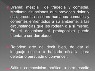  Drama: mezcla de tragedia y comedia.
Mediante situaciones que provocan dolor y
risa, presenta a seres humanos comunes y
corrientes enfrentados a su ambiente, a las
circunstancias que les rodean o a si mismo.
En el desenlace el protagonista puede
triunfar o ser derrotado.
 Retórica: arte de decir bien, de dar al
lenguaje escrito o hablado eficacia para
deleitar o persuadir o convencer.
 Sátira: composición poética u otro escrito
 