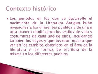  Los períodos en los que se desarrolló el
nacimiento de la Literatura Antigua hubo
invasiones a los diferentes pueblos y de una u
otra manera modificaron los estilos de vida y
costumbres de cada uno de ellos, inculcando
también los suyos y que tuvieron mucho que
ver en los cambios obtenidos en el área de la
literatura y las formas de escritura de la
misma en los diferentes pueblos.
 