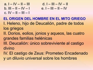 a. I – IV – II – III d. I – III – IV – II 
b. III – II – IV – I e. I – III – II – IV 
c. IV – II – III – I 
EL ORIGEN DEL HOMBRE EN EL MITO GRIEGO 
I. Heleno, hijo de Deucalión, padre de todos 
los griegos 
II. Dorios, eolios, jonios y aqueos, las cuatro 
grandes familias helénicas 
III. Deucalión: único sobreviviente al castigo 
divino 
IV. El castigo de Zeus: Prometeo Encadenado 
y un diluvio universal sobre los hombres 
 