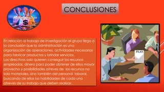 CONCLUSIONES
En relación al trabajo de investigación el grupo llego a
la conclusión que la administración es una
organización de operaciones, actividades necesarias
para fabricar productos y brindar servicios.
Los directivos solo quieren conseguir los recursos
empleados, dinero para poder obtener de ellos mayor
provecho y posibilidades atreves de los recursos no
solo materiales, sino también del personal laboral,
buscando de ellos las habilidades de cada uno
atreves de su trabajo que deben realizar.
 