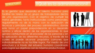 ?Qué es la administración?
Es la gestión que desarrolla el talento humano para
facilitar las tareas de un grupo de trabajadores dentro
de una organización. Con el objetivo de cumplir las
metas generales, tanto institucionales como personales,
regularmente va de la mano con la aplicación de
técnicas y principios del proceso administrativo, donde
este toma un papel preponderante en su desarrollo
óptimo y eficaz dentro de las organizaciones, lo que
genera certidumbre en el proceder de las personas y en
la aplicación de los diferentes recursos, a través de los
cuales se puede alcanzar propósitos comunes que
individualmente no es factible lograr. Por medio de una
estructura y a través del esfuerzo humano coordinado
para lograr sus objetivos con la máxima productividad.
 