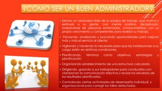 ?CÓMO SER UN BUEN ADMINISTRADOR?
 Siendo un verdadero líder de su equipo de trabajo, que motiva y
estimula a su gente, con mente positiva, disciplinada,
rodeándose de personas entrenadas, comprometidas con su
propio crecimiento y competentes para realizar su trabajo.
 Pensando, analizando y buscando oportunidades para mejorar
más y más el servicio al cliente.
 Vigilando y haciendo lo necesario para que las instalaciones a su
cargo estén en óptimas condiciones.
 Planificando, términos como objetivos, estrategias y
planificación.
 Organizando establecimiento de una estructura calculada.
 Dirigiendo, guiando a sus trabajadores para conducirlos con
claridad en la comunicación efectiva y revisar los esfuerzos de
los resultados planificados.
 Controlando ciertas actividades de desempeño individual y
organizacional para corregir las fallas detectadas.
 