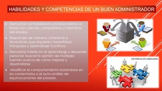 HABILIDADES Y COMPETENCIAS DE UN BUEN ADMINISTRADOR
 Demostrar confiabilidad y profesionalismo al
tratar con clientes, compañeros y miembros
del equipo.
 Responder de manera coherente a
situaciones que requieren honestidad,
franqueza y aprendizaje Continuo.
 Demostrar interés en el aprendizaje y desarrollo
personal; buscar la opinión de múltiples
fuentes acerca de cómo mejorar y
desarrollarse.
 Modificar el comportamiento basándose en
los comentarios o el auto-análisis de
equivocaciones del pasado.
 