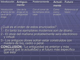 ¿Cuál es el orden de estos enunciados?¿Cuál es el orden de estos enunciados?
1.- En tanto los ejemplares modernos son de ébano.1.- En tanto los ejemplares modernos son de ébano.
2.- El oboe del mañana probablemente será electrónico2.- El oboe del mañana probablemente será electrónico
y virtual.y virtual.
3.- Los antiguos oboes solían estar construidos con3.- Los antiguos oboes solían estar construidos con
madera de boj, cedro o peral.madera de boj, cedro o peral.
CONCLUSIÓNCONCLUSIÓN:: “La antigüedad es anterior y más“La antigüedad es anterior y más
general que la actualidad y el futuro más específicogeneral que la actualidad y el futuro más específico
que ésta”.que ésta”.
IntroducciónIntroducción Antigua-Antigua-
mentemente
PosteriormentePosteriormente Actual-Actual-
mentemente
FuturoFuturo
IntroducciónIntroducción
al tema de losal tema de los
usos de lausos de la
drogadroga
Uso de laUso de la
droga en ladroga en la
antigüedadantigüedad
Con el correr deCon el correr de
los tiempos otroslos tiempos otros
usosusos
ComoComo
cura ycura y
evasiónevasión
Referencia alReferencia al
futurofuturo
 