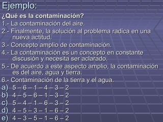 Ejemplo:Ejemplo:
¿Qué es la contaminación?¿Qué es la contaminación?
1.- La contaminación del aire.1.- La contaminación del aire.
2.- Finalmente, la solución al problema radica en una2.- Finalmente, la solución al problema radica en una
nueva actitud.nueva actitud.
3.- Concepto amplio de contaminación.3.- Concepto amplio de contaminación.
4.- La contaminación es un concepto en constante4.- La contaminación es un concepto en constante
discusión y necesita ser aclarado.discusión y necesita ser aclarado.
5.- De acuerdo a este aspecto amplio, la contaminación5.- De acuerdo a este aspecto amplio, la contaminación
es del aire, agua y tierra.es del aire, agua y tierra.
6.- Contaminación de la tierra y el agua.6.- Contaminación de la tierra y el agua.
a)a) 5 – 6 – 1 – 4 – 3 – 25 – 6 – 1 – 4 – 3 – 2
b)b) 4 – 5 – 6 – 1 – 3 – 24 – 5 – 6 – 1 – 3 – 2
c)c) 5 – 4 – 1 – 6 – 3 – 25 – 4 – 1 – 6 – 3 – 2
d)d) 4 – 5 – 3 – 1 – 6 – 24 – 5 – 3 – 1 – 6 – 2
e)e) 4 – 3 – 5 – 1 – 6 – 24 – 3 – 5 – 1 – 6 – 2
 