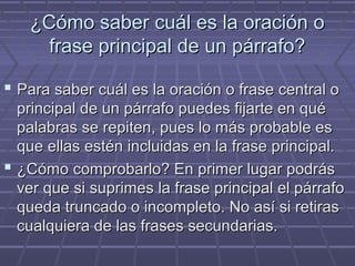 ¿Cómo saber cuál es la oración o¿Cómo saber cuál es la oración o
frase principal de un párrafo?frase principal de un párrafo?
 Para saber cuál es la oración o frase central oPara saber cuál es la oración o frase central o
principal de un párrafo puedes fijarte en quéprincipal de un párrafo puedes fijarte en qué
palabras se repiten, pues lo más probable espalabras se repiten, pues lo más probable es
que ellas estén incluidas en la frase principal.que ellas estén incluidas en la frase principal.
 ¿Cómo comprobarlo? En primer lugar podrás¿Cómo comprobarlo? En primer lugar podrás
ver que si suprimes la frase principal el párrafover que si suprimes la frase principal el párrafo
queda truncado o incompleto. No así si retirasqueda truncado o incompleto. No así si retiras
cualquiera de las frases secundarias.cualquiera de las frases secundarias.
 