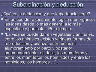 Subordinación y deducciónSubordinación y deducción
¿Qué es la deducción y qué importancia tiene?¿Qué es la deducción y qué importancia tiene?
 Es un tipo de razonamiento lógico que organizaEs un tipo de razonamiento lógico que organiza
las ideas desde lo más general a lo máslas ideas desde lo más general a lo más
específico y particular. Por ejemplo:específico y particular. Por ejemplo:
 ““La vida se puede dar en vegetales y animales,La vida se puede dar en vegetales y animales,
entre los animales existen variadas formas deentre los animales existen variadas formas de
reproducción y crianza, entre éstas elreproducción y crianza, entre éstas el
alumbramiento por parto y posterioralumbramiento por parto y posterior
amamantamiento, es decir, los mamíferos yamamantamiento, es decir, los mamíferos y
entre los mamíferos los hominidos y entre losentre los mamíferos los hominidos y entre los
hominidos, los hombres …”.hominidos, los hombres …”.
 
