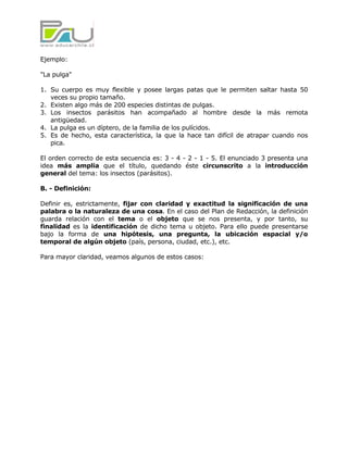 Ejemplo:

"La pulga"

1. Su cuerpo es muy flexible y posee largas patas que le permiten saltar hasta 50
   veces su propio tamaño.
2. Existen algo más de 200 especies distintas de pulgas.
3. Los insectos parásitos han acompañado al hombre desde la más remota
   antigüedad.
4. La pulga es un díptero, de la familia de los pulícidos.
5. Es de hecho, esta característica, la que la hace tan difícil de atrapar cuando nos
   pica.

El orden correcto de esta secuencia es: 3 - 4 - 2 - 1 - 5. El enunciado 3 presenta una
idea más amplia que el título, quedando éste circunscrito a la introducción
general del tema: los insectos (parásitos).

B. - Definición:

Definir es, estrictamente, fijar con claridad y exactitud la significación de una
palabra o la naturaleza de una cosa. En el caso del Plan de Redacción, la definición
guarda relación con el tema o el objeto que se nos presenta, y por tanto, su
finalidad es la identificación de dicho tema u objeto. Para ello puede presentarse
bajo la forma de una hipótesis, una pregunta, la ubicación espacial y/o
temporal de algún objeto (país, persona, ciudad, etc.), etc.

Para mayor claridad, veamos algunos de estos casos:
 