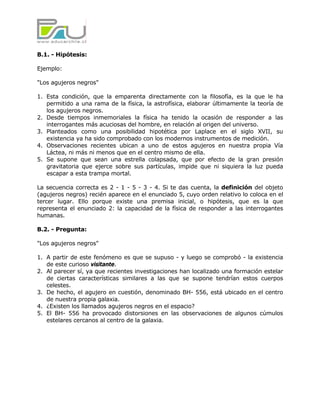 B.1. - Hipótesis:

Ejemplo:

"Los agujeros negros"

1. Esta condición, que la emparenta directamente con la filosofía, es la que le ha
   permitido a una rama de la física, la astrofísica, elaborar últimamente la teoría de
   los agujeros negros.
2. Desde tiempos inmemoriales la física ha tenido la ocasión de responder a las
   interrogantes más acuciosas del hombre, en relación al origen del universo.
3. Planteados como una posibilidad hipotética por Laplace en el siglo XVII, su
   existencia ya ha sido comprobado con los modernos instrumentos de medición.
4. Observaciones recientes ubican a uno de estos agujeros en nuestra propia Vía
   Láctea, ni más ni menos que en el centro mismo de ella.
5. Se supone que sean una estrella colapsada, que por efecto de la gran presión
   gravitatoria que ejerce sobre sus partículas, impide que ni siquiera la luz pueda
   escapar a esta trampa mortal.

La secuencia correcta es 2 - 1 - 5 - 3 - 4. Si te das cuenta, la definición del objeto
(agujeros negros) recién aparece en el enunciado 5, cuyo orden relativo lo coloca en el
tercer lugar. Ello porque existe una premisa inicial, o hipótesis, que es la que
representa el enunciado 2: la capacidad de la física de responder a las interrogantes
humanas.

B.2. - Pregunta:

"Los agujeros negros"

1. A partir de este fenómeno es que se supuso - y luego se comprobó - la existencia
   de este curioso visitante.
2. Al parecer sí, ya que recientes investigaciones han localizado una formación estelar
   de ciertas características similares a las que se supone tendrían estos cuerpos
   celestes.
3. De hecho, el agujero en cuestión, denominado BH- 556, está ubicado en el centro
   de nuestra propia galaxia.
4. ¿Existen los llamados agujeros negros en el espacio?
5. El BH- 556 ha provocado distorsiones en las observaciones de algunos cúmulos
   estelares cercanos al centro de la galaxia.
 