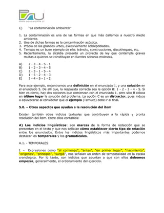 C)    “La contaminación ambiental”

1. La contaminación es una de las formas en que más dañamos a nuestro medio
   ambiente.
2. Una de dichas formas es la contaminación acústica.
3. Propia de las grandes urbes, excesivamente sobrepobladas.
4. Temuco es un buen ejemplo de ello: tránsito, construcciones, discotheques, etc.
5. Recientemente, la alcaldía presentó un proyecto de ley que contempla graves
   multas a quienes se constituyan en fuentes sonoras molestas.

A)    2   -   3   -   4   -   5   -   1
B)    1   -   2   -   3   -   4   -   5
C)    2   -   3   -   1   -   5   -   4
D)    1   -   5   -   2   -   4   -   3
E)    3   -   4   -   5   -   1   -   2

Para este ejemplo, encontramos una definición en el enunciado 1, y una solución en
el enunciado 5. De allí que, la respuesta correcta sea la opción B: 1 - 2 - 3 - 4 - 5. Si
bien es cierto, hay dos opciones que comienzan con el enunciado 1, pero sólo B coloca
en último lugar la solución del problema. La opción C es un distractor, pues induce
a equivocarse al considerar que el ejemplo (Temuco) debe ir al final.

5.0. – Otros aspectos que ayudan a la resolución del ítem

Existen también otros indicios textuales que contribuyen a la rápida y pronta
resolución del ítem. Entre ellos contamos:

A) Los indicios lingüísticos: son marcas de la forma de redacción que se
presentan en el texto y que nos señalan cómo establecer cierto tipo de relación
entre los enunciados. Entre los indicios lingüísticos más importantes podemos
destacar los temporales y los gramaticales.

A.1. - TEMPORALES:

I. - Expresiones como “al comienzo”, “antes”, “en primer lugar”, “nacimiento”,
“orígenes”, “principio”, “surgió”, nos señalan un orden de temporalidad en la escala
cronológica. Por lo tanto, son indicios que apuntan a que con ellos debemos
empezar, generalmente, el ordenamiento del ejercicio.
 