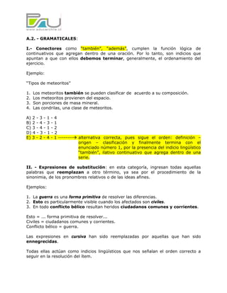 A.2. - GRAMATICALES:

I.- Conectores como “también”, “además”, cumplen la función lógica de
continuativos que agregan dentro de una oración. Por lo tanto, son indicios que
apuntan a que con ellos debemos terminar, generalmente, el ordenamiento del
ejercicio.

Ejemplo:

“Tipos de meteoritos”

1.   Los meteoritos también se pueden clasificar de acuerdo a su composición.
2.   Los meteoritos provienen del espacio.
3.   Son porciones de masa mineral.
4.   Las condrilas, una clase de meteoritos.

A) 2 - 3 - 1 - 4
B) 2 - 4 - 3 - 1
C) 3 - 4 - 1 - 2
D) 4 - 3 - 1 - 2
E) 3 - 2 - 4 - 1 --------   alternativa correcta, pues sigue el orden: definición –
                            origen – clasificación y finalmente termina con el
                            enunciado número 1, por la presencia del indicio lingüístico
                            “también”, ilativo continuativo que agrega dentro de una
                            serie.

II. - Expresiones de substitución: en esta categoría, ingresan todas aquellas
palabras que reemplazan a otro término, ya sea por el procedimiento de la
sinonimia, de los pronombres relativos o de las ideas afines.

Ejemplos:

1. La guerra es una forma primitiva de resolver las diferencias.
2. Esto es particularmente visible cuando los afectados son civiles.
3. En todo conflicto bélico resultan heridos ciudadanos comunes y corrientes.

Esto = ... forma primitiva de resolver...
Civiles = ciudadanos comunes y corrientes.
Conflicto bélico = guerra.

Las expresiones en cursiva han sido reemplazadas por aquellas que han sido
ennegrecidas.

Todas ellas actúan como indicios lingüísticos que nos señalan el orden correcto a
seguir en la resolución del ítem.
 
