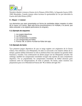Nuestros abuelos vivieron el horror de la Primera (1914-1918) y la Segunda Guerra (1939-
1945) Mundiales. Cuando éramos niños tuvimos la oportunidad de ver por televisión la
Guerra del Golfo Pérsico (1991).”

F.- Mayor -     menor:

Los elementos que sean presentados en forma de cantidades deben respetar el orden
de lo mayor a lo menor. Bajo esta forma encontraremos a lo múltiple, o lo plural, que
debe anteceder a los objetos particulares (lo singular).

f.1) Ejemplo de esquema:

      1.   Los juegos deportivos.
      2.   Las Olimpíadas.
      3.   Los campeonatos mundiales.
      4.   Los campeonatos de fútbol.
      5.   Francia '98: el último mundial de fútbol del siglo.

f.2) Ejemplo de texto:

“Los primeros juegos deportivos de que se tenga registro son originarios de la Grecia
Clásica. Nos referimos a las Olimpíadas. En ellas se convocaba a los mejores atletas de su
tiempo, quienes debían demostrar no sólo su destreza física sino además sus grandes dotes
humanas y morales. Una continuación de dichos juegos son las Olimpíadas actuales. Sin
embargo, también los campeonatos mundiales recogen este espíritu de sana competencia
deportiva. Por su popularidad, los campeonatos mundiales de fútbol alcanzan gran
audiencia entre los telespectadores de todo el planeta. De hecho, todos nosotros nos
preparamos para ver el Mundial de Francia del ´98, el último del siglo XX.”
 