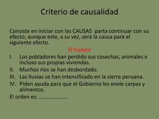 Criterio de causalidad
Consiste en iniciar con las CAUSAS parta continuar con su
efecto; aunque este, a su vez, será la causa para el
siguiente efecto.
El huayco
I. Los pobladores han perdido sus cosechas, animales e
incluso sus propias viviendas.
II. Muchos ríos se han desbordado.
III. Las lluvias se han intensificado en la sierra peruana.
IV. Piden ayuda para que el Gobierno les envíe carpas y
alimentos.
El orden es: …………………
 