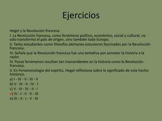 Ejercicios
Hegel y la Revolución francesa
I. La Revolución francesa, como fenómeno político, económico, social y cultural, no
sólo transformó el país de origen, sino también toda Europa.
II. Tanto estudiantes como filósofos alemanes estuvieron fascinados por la Revolución
francesa.
III. Señala que la Revolución francesa fue una tentativa por someter la historia a la
razón.
IV. Pocos fenómenos resultan tan trascendentes en la historia como la Revolución
francesa.
V. En Fenomenología del espíritu, Hegel reflexiona sobre le significado de este hecho
histórico.
a) I - IV - V - III - II
b) V - III - II - IV - I
c) V - III - IV - II - I
d) IV - I - II - V - III
e) IV - II - I - V - III
 