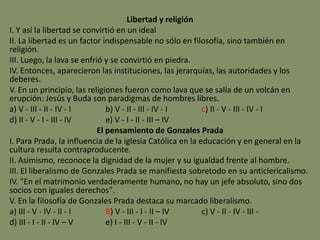 Libertad y religión
I. Y así la libertad se convirtió en un ideal
II. La libertad es un factor indispensable no sólo en filosofía, sino también en
religión.
III. Luego, la lava se enfrió y se convirtió en piedra.
IV. Entonces, aparecieron las instituciones, las jerarquías, las autoridades y los
deberes.
V. En un principio, las religiones fueron como lava que se salía de un volcán en
erupción: Jesús y Buda son paradigmas de hombres libres.
a) V - III - II - IV - I b) V - II - III - IV - I c) II - V - III - IV - I
d) II - V - I - III - IV e) V - I - II - III – IV
El pensamiento de Gonzales Prada
I. Para Prada, la influencia de la iglesia Católica en la educación y en general en la
cultura resulta contraproducente.
II. Asimismo, reconoce la dignidad de la mujer y su igualdad frente al hombre.
III. El liberalismo de Gonzales Prada se manifiesta sobretodo en su anticlericalismo.
IV. "En el matrimonio verdaderamente humano, no hay un jefe absoluto, sino dos
socios con iguales derechos".
V. En la filosofía de Gonzales Prada destaca su marcado liberalismo.
a) III - V - IV - II - I B) V - III - I - II – IV c) V - II - IV - III -
d) III - I - II - IV – V e) I - III - V - II - IV
 