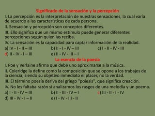 Significado de la sensación y la percepción
I. La percepción es la interpretación de nuestras sensaciones, la cual varía
de acuerdo a las características de cada persona.
II. Sensación y percepción son conceptos diferentes.
III. Ello significa que un mismo estímulo puede generar diferentes
percepciones según quien las reciba.
IV. La sensación es la capacidad para captar información de la realidad.
a) IV - I - II – III b) II - I - IV – III c) I - II - IV - III
d) II - IV - I – III e) II - IV - III – I
La esencia de la poesía
I. Poe y Verlaine afirma que debe uno aproximarse a la música.
II. Coleridge la define como la composición que se opone a los trabajos de
la ciencia, siendo su objetivo inmediato el placer, no la verdad.
III. El término poesía deriva del griego "poiesis", que significa creación.
IV. No les faltaba razón si analizamos los rasgos de una melodía y un poema.
a) I - II - IV – III b) II - III - IV – I c) III - II - I - IV
d) III - IV - I – II e) I - IV - III - II
 