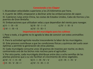 Conociendo a los Clipper
I. Alcanzaban velocidades superiores a los 25 kilómetros por hora.
II. A partir de 1850, empezaron a declinar ante las embarcaciones de vapor.
III. Cubrieron rutas entre China, las costas de Estados Unidos, Cabo de Hornos y los
puertos de Gran Bretaña.
IV. Embarcaciones que utilizaban velas y que dependían del viento para navegar.
a) II - I - III – IV b) III - IV - I – II c) IV - I - III - II
d) IV - I - III – II e) IV - II - III – I
Importancia del murciégalo para los cultivos
I. Pese a todo, a la gente no le agrada la idea de convivir con estos animalillos
alados.
II. Para la actividad agrícola resulta trascendente la labor de los murciégalos.
III. Este proceso contribuye a que las condiciones físicas y químicas del suelo sean
óptimas y permite la generación de otras plantas.
IV. Cada murciégalo consume unos 10 gramos de insectos por noche; es decir,
contrarresta uno de los bichos más nocivos para el agricultor.
V. Por otra parte, cada murciégalo distribuye entre dos a ocho semillas de las
plantas pioneras que a su vez facilitan el crecimiento de otros vegetales.
a) IV - V - I - II – III b) II - I - III - IV – V c) II - III - I - IV - V
d) II - IV - V - III – I e) IV - V - III - I - II
 
