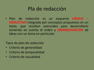 Pla de redacción
• Plan de redacción es un esquema LÓGICO –
DEDUCTIVO integrado por conceptos propuestos en un
texto, que resultan esenciales para desarrollarlo
teniendo en cuenta el orden y JERARQUIZACIÓN de
ideas con un tema en particular.
Tipos de plan de redacción
• Criterio de generalidad
• Criterio de temporalidad
• Criterio de causalidad
 