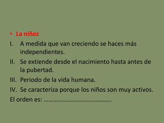• La niñez
I. A medida que van creciendo se haces más
independientes.
II. Se extiende desde el nacimiento hasta antes de
la pubertad.
III. Periodo de la vida humana.
IV. Se caracteriza porque los niños son muy activos.
El orden es: …………………………………….
 