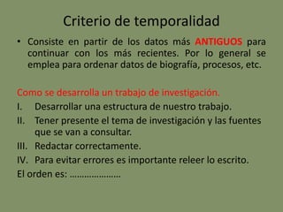 Criterio de temporalidad
• Consiste en partir de los datos más ANTIGUOS para
continuar con los más recientes. Por lo general se
emplea para ordenar datos de biografía, procesos, etc.
Como se desarrolla un trabajo de investigación.
I. Desarrollar una estructura de nuestro trabajo.
II. Tener presente el tema de investigación y las fuentes
que se van a consultar.
III. Redactar correctamente.
IV. Para evitar errores es importante releer lo escrito.
El orden es: …………………
 