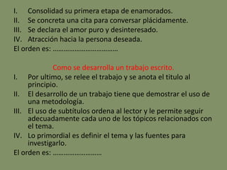 I. Consolidad su primera etapa de enamorados.
II. Se concreta una cita para conversar plácidamente.
III. Se declara el amor puro y desinteresado.
IV. Atracción hacia la persona deseada.
El orden es: ………………………………
Como se desarrolla un trabajo escrito.
I. Por ultimo, se relee el trabajo y se anota el titulo al
principio.
II. El desarrollo de un trabajo tiene que demostrar el uso de
una metodología.
III. El uso de subtítulos ordena al lector y le permite seguir
adecuadamente cada uno de los tópicos relacionados con
el tema.
IV. Lo primordial es definir el tema y las fuentes para
investigarlo.
El orden es: ………………………
 
