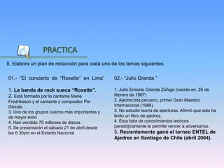 Inicio
II. Elabora un plan de redacción para cada uno de los temas siguientes
PRACTICA
02.- “Julio Granda ”
1. Julio Ernesto Granda Zúñiga (nacido en, 25 de
febrero de 1967)
2. Ajedrecista peruano, primer Gran Maestro
Internacional (1986).
3. No estudió teoría de aperturas. Afirmó que solo ha
leído un libro de ajedrez.
4. Esta falta de conocimientos teóricos
paradójicamente le permite vencer a adversarios.
5. Recientemente ganó el torneo ENTEL de
Ajedrez en Santiago de Chile (abril 2004).
01.- “El concierto de “Roxette” en Lima”
1. La banda de rock sueca “Roxette”.
2. Està formado por la cantante Marie
Fredriksson y el cantante y compositor Per
Gessle.
3. Uno de los grupos suecos más importantes y
de mayor éxito
4. Han vendido 75 millones de discos
5. Se presentarán el sábado 21 de abril desde
las 6.30pm en el Estadio Nacional
 