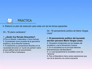 Inicio
II. Elabora un plan de redacción para cada uno de los temas siguientes
PRACTICA
04.- “El pensamiento político de Mario Vargas
Llosa”
1. El pensamiento político del laureado
escritor peruano Mario Vargas Llosa.
2. Simpatizó inicialmente con los ideales del
socialismo y de la Revolución Cubana
3. En la actualidad es el principal referente
latinoamericano del liberalismo
4. Lo cual injustamente lo encasillan como de
“derecha”
5. Pero el liberalismo tiene varias expresiones que
van de la derecha a la centro-izquierda
03.- “El plano cartesiano”
1. ¿Quién fue Renato Descartes?.
2.Fue un filósofo, matemático y físico francés
3. Considerado como el padre de la geometría
analítica y de la filosofía moderna
4. Fundamentó su pensamiento filosófico en la
necesidad de tomar un "punto de partida" sobre
el que edificar todo el conocimiento.
5. Creó el Plano Cartesiano
 