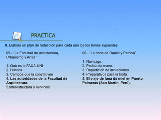 Inicio
II. Elabora un plan de redacción para cada uno de los temas siguientes
PRACTICA
06.- “La boda de Daniel y Patricia”
1. Noviazgo.
2. Pedida de mano.
3. Reparticiòn de invitaciones
4. Preparativos para la boda
5. El viaje de luna de miel en Puerto
Palmeras (San Martín, Perú).
05.- “La Facultad de Arquitectura,
Urbanismo y Artes ”
1. Què es la FAUA-UNI
2. Historia
3. Campos que la constituyen
4. Las autoridades de la Facultad de
Arquitectura.
5.Infraestructura y servicios
 
