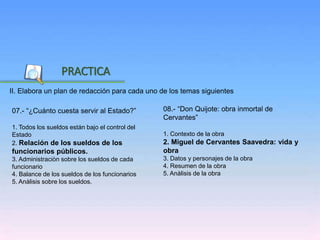 Inicio
II. Elabora un plan de redacción para cada uno de los temas siguientes
PRACTICA
08.- “Don Quijote: obra inmortal de
Cervantes”
1. Contexto de la obra
2. Miguel de Cervantes Saavedra: vida y
obra
3. Datos y personajes de la obra
4. Resumen de la obra
5. Anàlisis de la obra
07.- “¿Cuánto cuesta servir al Estado?”
1. Todos los sueldos están bajo el control del
Estado
2. Relación de los sueldos de los
funcionarios públicos.
3. Administraciòn sobre los sueldos de cada
funcionario
4. Balance de los sueldos de los funcionarios
5. Anàlisis sobre los sueldos.
 