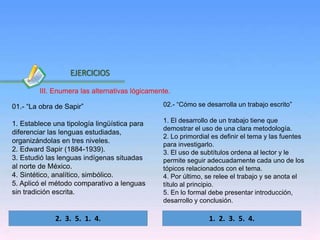 Inicio
01.- “La obra de Sapir”
1. Establece una tipología lingüística para
diferenciar las lenguas estudiadas,
organizándolas en tres niveles.
2. Edward Sapir (1884-1939).
3. Estudió las lenguas indígenas situadas
al norte de México.
4. Sintético, analítico, simbólico.
5. Aplicó el método comparativo a lenguas
sin tradición escrita.
02.- “Cómo se desarrolla un trabajo escrito”
1. El desarrollo de un trabajo tiene que
demostrar el uso de una clara metodología.
2. Lo primordial es definir el tema y las fuentes
para investigarlo.
3. El uso de subtítulos ordena al lector y le
permite seguir adecuadamente cada uno de los
tópicos relacionados con el tema.
4. Por último, se relee el trabajo y se anota el
título al principio.
5. En lo formal debe presentar introducción,
desarrollo y conclusión.
2. 3. 5. 1. 4.
EJERCICIOS
1. 2. 3. 5. 4.
III. Enumera las alternativas lógicamente.
 
