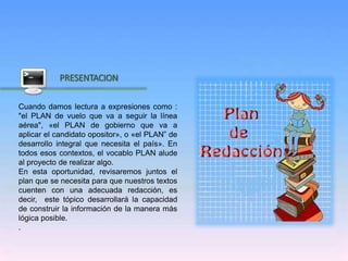 Inicio
PRESENTACION
Cuando damos lectura a expresiones como :
"el PLAN de vuelo que va a seguir la línea
aérea", «el PLAN de gobierno que va a
aplicar el candidato opositor», o «el PLAN” de
desarrollo integral que necesita el país». En
todos esos contextos, el vocablo PLAN alude
al proyecto de realizar algo.
En esta oportunidad, revisaremos juntos el
plan que se necesita para que nuestros textos
cuenten con una adecuada redacción, es
decir, este tópico desarrollará la capacidad
de construir la información de la manera más
lógica posible.
.
 