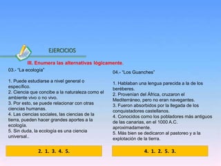 Inicio
03.- “La ecología”
1. Puede estudiarse a nivel general o
específico.
2. Ciencia que concibe a la naturaleza como el
ambiente vivo o no vivo.
3. Por esto, se puede relacionar con otras
ciencias humanas.
4. Las ciencias sociales, las ciencias de la
tierra, pueden hacer grandes aportes a la
ecología.
5. Sin duda, la ecología es una ciencia
universal..
04.- “Los Guanches”
1. Hablaban una lengua parecida a la de los
beréberes.
2. Provenían del África, cruzaron el
Mediterráneo, pero no eran navegantes.
3. Fueron absorbidos por la llegada de los
conquistadores castellanos.
4. Conocidos como los pobladores más antiguos
de las canarias, en el 1000 A.C.
aproximadamente.
5. Más bien se dedicaron al pastoreo y a la
explotación de la tierra.
2. 1. 3. 4. 5.
EJERCICIOS
4. 1. 2. 5. 3.
III. Enumera las alternativas lógicamente.
 