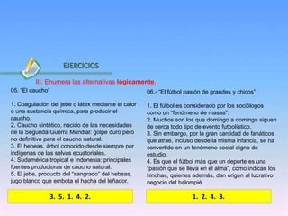 Inicio
05. “El caucho”
1. Coagulación del jebe o látex mediante el calor
o una sustancia química, para producir el
caucho.
2. Caucho sintético, nacido de las necesidades
de la Segunda Guerra Mundial: golpe duro pero
no definitivo para el caucho natural.
3. El hebeas, árbol conocido desde siempre por
indígenas de las selvas ecuatoriales.
4. Sudamérica tropical e Indonesia: principales
fuentes productoras de caucho natural.
5. El jebe, producto del “sangrado” del hebeas,
jugo blanco que embota el hacha del leñador.
06.- “El fútbol pasión de grandes y chicos”
1. El fútbol es considerado por los sociólogos
como un “fenómeno de masas”.
2. Muchos son los que domingo a domingo siguen
de cerca todo tipo de evento futbolístico.
3. Sin embargo, por la gran cantidad de fanáticos
que atrae, incluso desde la misma infancia, se ha
convertido en un fenómeno social digno de
estudio.
4. Es que el fútbol más que un deporte es una
“pasión que se lleva en el alma”, como indican los
hinchas, quienes además, dan origen al lucrativo
negocio del balompié.
3. 5. 1. 4. 2.
EJERCICIOS
1. 2. 4. 3.
III. Enumera las alternativas lógicamente.
 