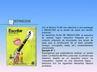 Inicio
DEFINICION
Con el término PLAN nos referimos a una estrategia
y REDACTAR es la acción de poner por escrito,
entonces:
Se denomina PLAN DE REDACCIÓN, al esquema
de carácter lógico -deductivo integrado por un
conjunto ordenado de enunciados que sirven de
base para la construcción de un texto completo
(ensayo, monografía, relato, etc.) coherentemente
estructurado.
Ejemplo N° 1
Supongamos que pretendemos redactar un escrito
sobre: La Historia del Perú; pues bien, lo primero que
debemos diseñar es un esquema previo, un
«esqueleto», basado en una estructura lógica -
deductiva con los siguientes elementos básicos
probables.
 