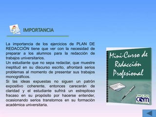 Inicio
IMPORTANCIA
La importancia de los ejercicios de PLAN DE
REDACCIÓN tiene que ver con la necesidad de
preparar a los alumnos para la redacción de
trabajos universitarios.
Un estudiante que no sepa redactar, que muestre
ineptitud en su discurso escrito, afrontará serios
problemas al momento de presentar sus trabajos
monográficos.
Si las ideas expuestas no siguen un patrón
expositivo coherente, entonces carecerán de
claridad y el estudiante sufrirá un estrepitoso
fracaso en su propósito por hacerse entender,
ocasionando serios transtornos en su formación
académica universitaria.
 