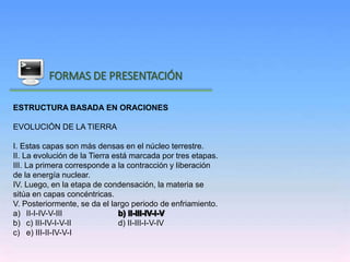 Inicio
FORMAS DE PRESENTACIÓN
ESTRUCTURA BASADA EN ORACIONES
EVOLUCIÓN DE LA TIERRA
I. Estas capas son más densas en el núcleo terrestre.
II. La evolución de la Tierra está marcada por tres etapas.
III. La primera corresponde a la contracción y liberación
de la energía nuclear.
IV. Luego, en la etapa de condensación, la materia se
sitúa en capas concéntricas.
V. Posteriormente, se da el largo periodo de enfriamiento.
a) II-I-IV-V-III
b) c) III-IV-I-V-II d) II-III-I-V-IV
c) e) III-II-IV-V-I
 