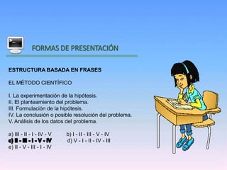 Inicio
FORMAS DE PRESENTACIÓN
ESTRUCTURA BASADA EN FRASES
EL MÉTODO CIENTÍFICO
I. La experimentación de la hipótesis.
II. El planteamiento del problema.
III. Formulación de la hipótesis.
IV. La conclusión o posible resolución del problema.
V. Análisis de los datos del problema.
a) III - II - I - IV - V b) I - II - III - V - IV
d) V - I - II - IV - III
e) II - V - III - I - IV
 