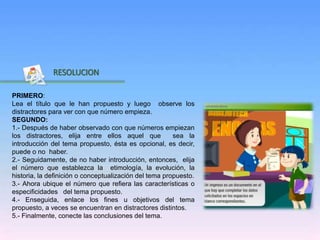 Inicio
RESOLUCION
PRIMERO:
Lea el título que le han propuesto y luego observe los
distractores para ver con que número empieza.
SEGUNDO:
1.- Después de haber observado con que números empiezan
los distractores, elija entre ellos aquel que sea la
introducción del tema propuesto, ésta es opcional, es decir,
puede o no haber.
2.- Seguidamente, de no haber introducción, entonces, elija
el número que establezca la etimología, la evolución, la
historia, la definición o conceptualización del tema propuesto.
3.- Ahora ubique el número que refiera las características o
especificidades del tema propuesto.
4.- Enseguida, enlace los fines u objetivos del tema
propuesto, a veces se encuentran en distractores distintos.
5.- Finalmente, conecte las conclusiones del tema.
 